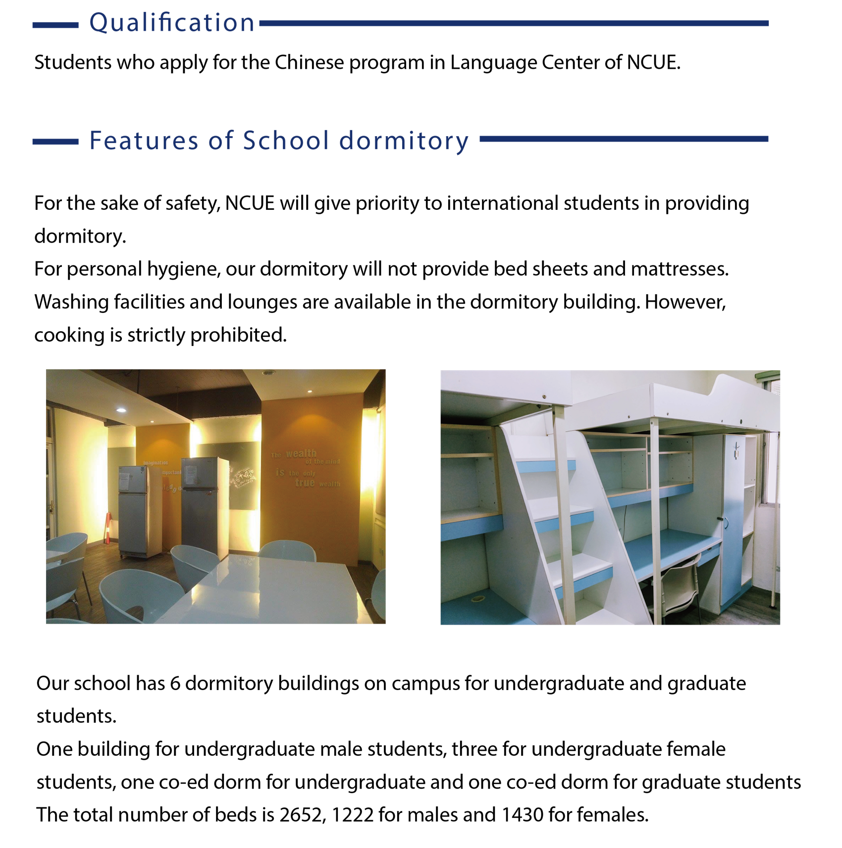 The language center of NCUE provides school dormitory for international students. For the sake of safety, NCUE will give priority to international students in providing dormitory.  For personal hygiene, our dormitory will not provide bed sheets and mattresses.  Washing facilities and lounges are available in the dormitory building. However, cooking is strictly prohibited. Our school has 6 dormitory buildings on campus for undergraduate and graduate students.  One building for undergraduate male students, three for undergraduate female students, one co-ed dorm for undergraduate and one co-ed dorm for graduate students The total number of beds is 2652, 1222 for males and 1430 for females.