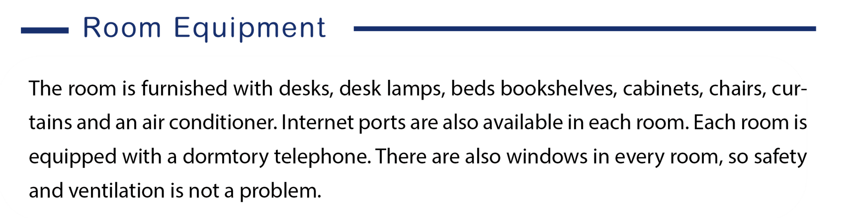 Here is the information of room equipment, The room is furnished with, desks, desk lamps, beds bookshelves, cabinets, chairs,  curtains and an air conditioner. Internet ports are also available in each room.  Each room is equipped with a dormitory telephone. There are also windows in every room, so safety and ventilation is not a problem.