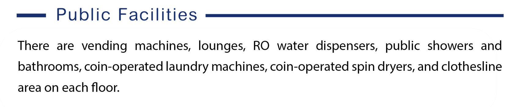 Here is the information of public facilities, There are vending machines, lounges, RO water dispensers, public showers and bathrooms, coin-operated laundry machines, coin-operated spin dryers, and clothesline area on each floor.