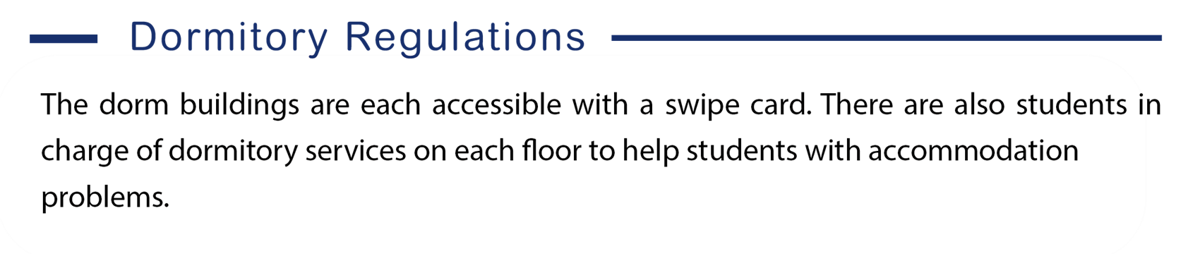 Here is the information of dormitory regulations, The dorm buildings are each accessible with a swipe card. There are also students in charge of dormitory services on each floor to help students with accommodation  problems.