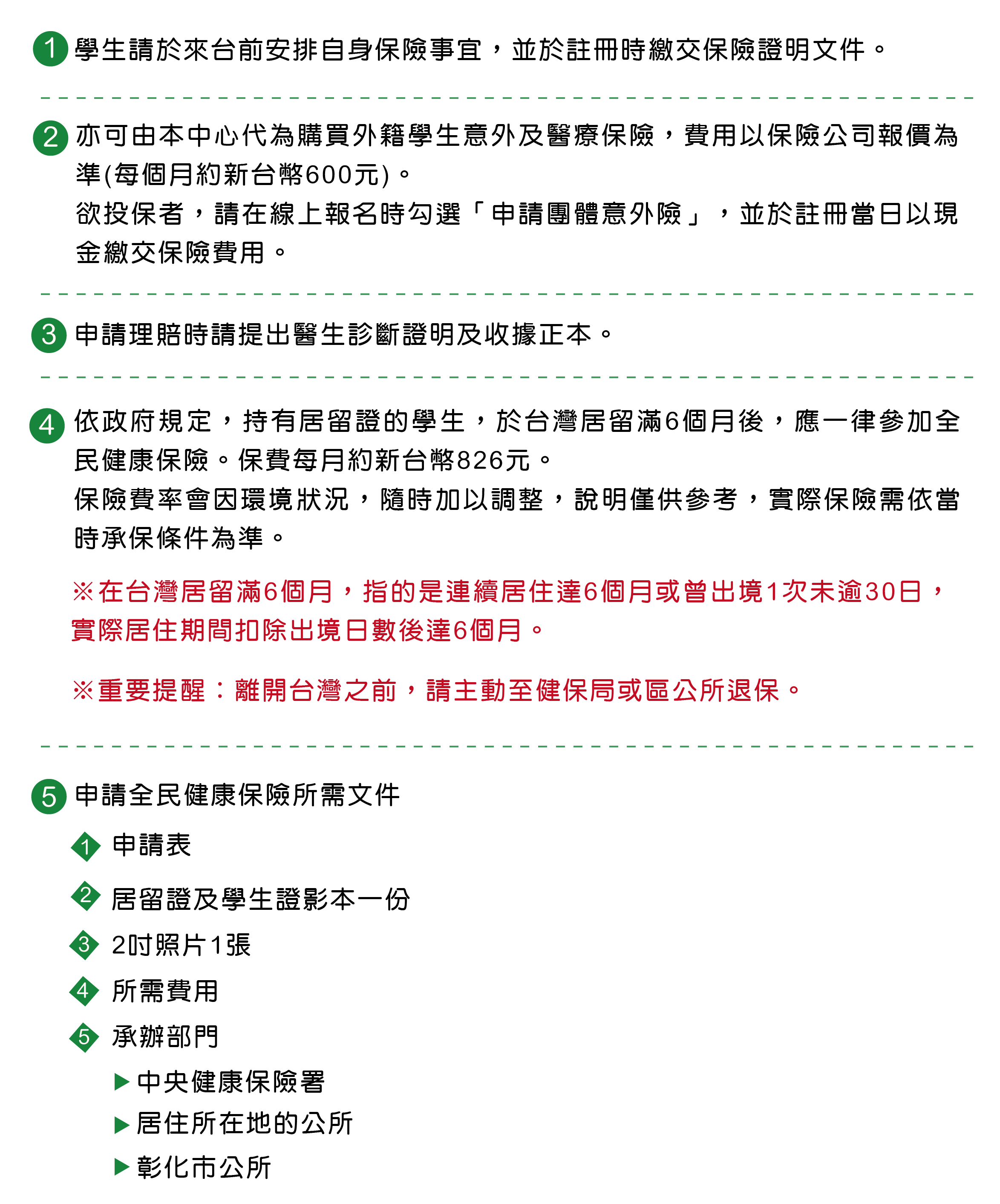 要來國立彰化師範大學語文中心學華語之前，可以安排自身保險事宜，並於註冊時繳交保險證明文件。國立彰化師範大學語文中心也可以幫忙購買團體外籍學生健康保險，費用以保險公司報價為準。欲投保者，請在線上報名時勾選「申請團體意外險」，並於註冊當日以現金繳交保險費用。申請國立彰化師範大學語文中心提供的外籍學生意外及醫療保險，理賠時，請提出醫生診斷證明及收據正本。依政府規定，持有居留證的學生，於台灣居留滿6個月後，應一律參加全民健康保險。保費每月約新台幣826元。 保險費率會因環境狀況，隨時加以調整，說明僅供參考，實際保險需依當時承保條件為準。※在台灣居留滿6個月，指的是連續居住達6個月或曾出境1次未逾30日，實際居住期間扣除出境日數後達6個月。※重要提醒：離開台灣之前，請主動至健保局或區公所退保。國立彰化師範大學語文中心提醒您，申請全民健康保險所需文件有申請表、居留證及學生證影本一份、2吋照片1張，所需費用。承辦部門：中央健康保險署、居住所在地的公所、彰化市公所