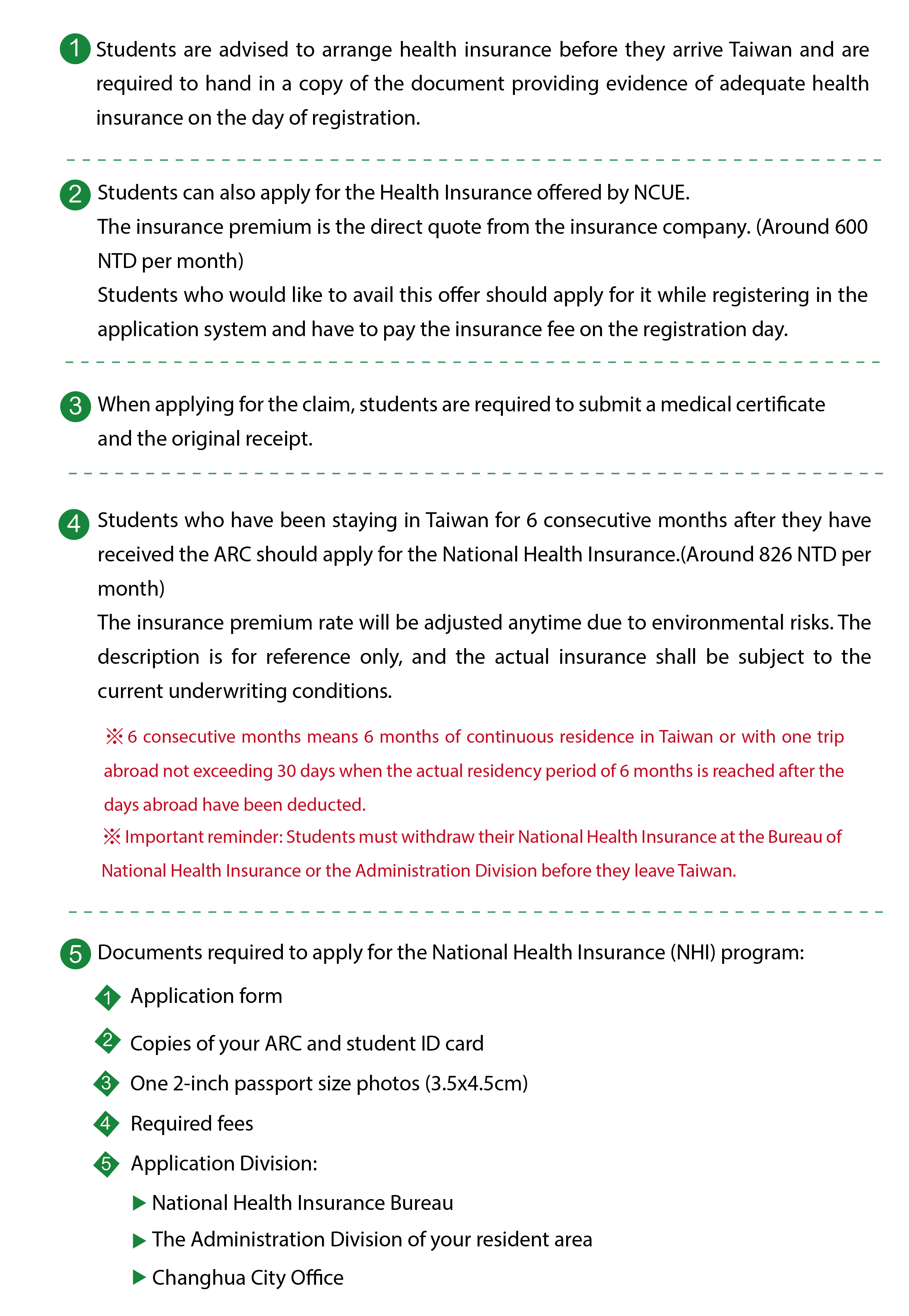 The language Center of NCUE provides Health Insurance for students. Students are advised to arrange health insurance before they arrive Taiwan and are required to hand in a copy of the document providing evidence of adequate health insurance on the day of registration. Students can also apply for the Health Insurance offered by NCUE.  The insurance premium is the direct quote from the insurance company. (Around 600 NTD per month) Students who would like to avail this offer should apply for it while registering in the application system and have to pay the insurance fee on the registration day.When applying for the claim, students are required to submit a medical certificate and the original receipt.Students who have been staying in Taiwan for 6 consecutive months after they have received the ARC should apply for the National Health Insurance.(Around 826 NTD per month)  The insurance premium rate will be adjusted anytime due to environmental risks. The description is for reference only, and the actual insurance shall be subject to the current underwriting conditions.※6 consecutive months means 6 months of continuous residence in Taiwan or with one trip abroad not exceeding 30 days when the actual residency period of 6 months is reached after the days abroad have been deducted.※Important reminder: Students must withdraw their National Health Insurance at the Bureau of National Health Insurance or the Administration Division before they leave Taiwan.Documents required to apply for the National Health Insurance (NHI) program:1.Application form 2.Copies of your ARC and student ID card 3.One 2-inch passport size photos (3.5x4.5cm) 4.Required fees 5.Application Division:National Health Insurance Bureau. The Administration Division of your resident area. Changhua City Office