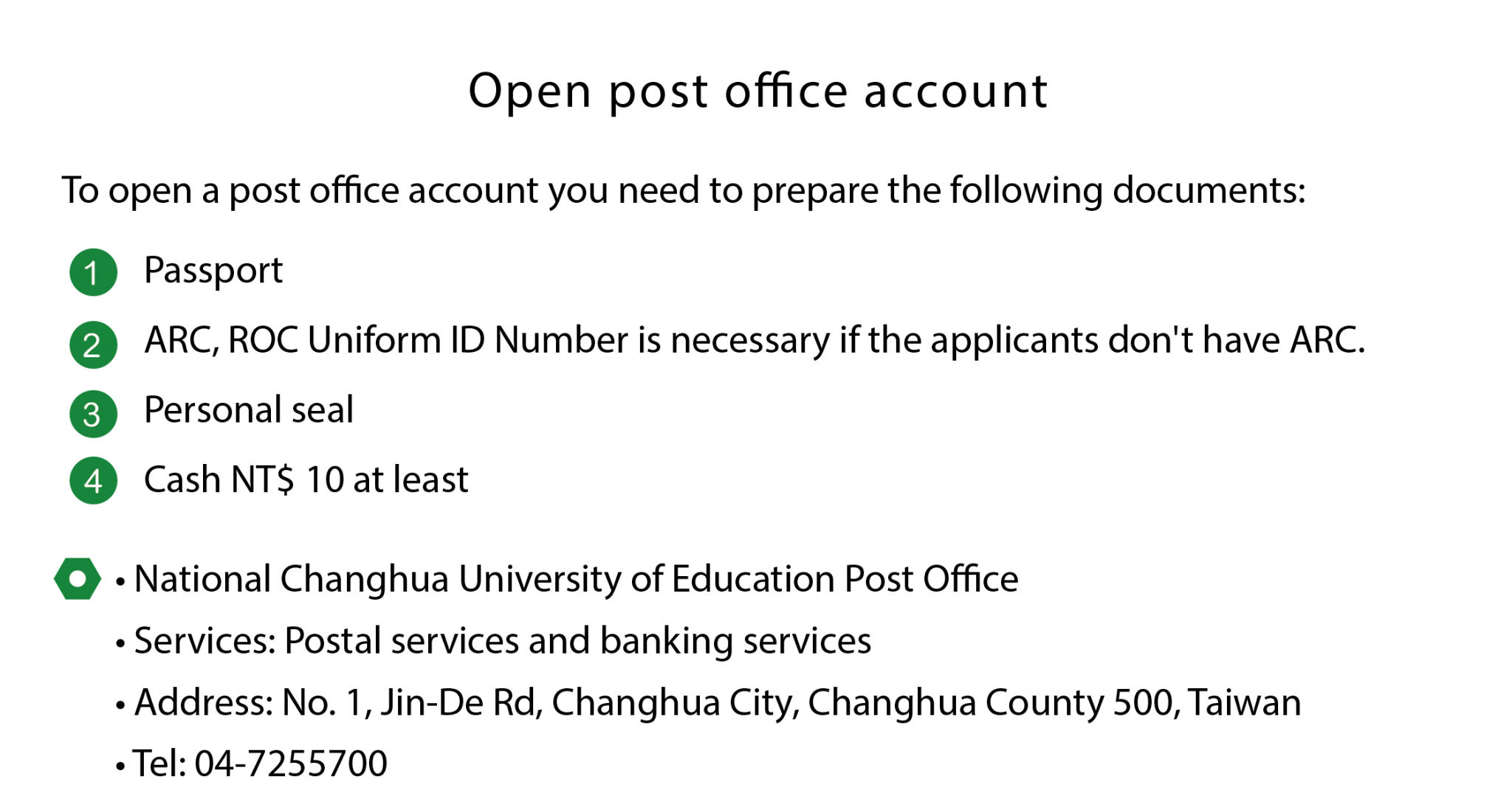 The language Center of NCUE provides the information about open post office account. To open a post office account you need to prepare the following documents: Passport, ARC, ROC Uniform ID Number is necessary if the applicants don't have ARC. Personal seal,Cash NT$ 10 at least 