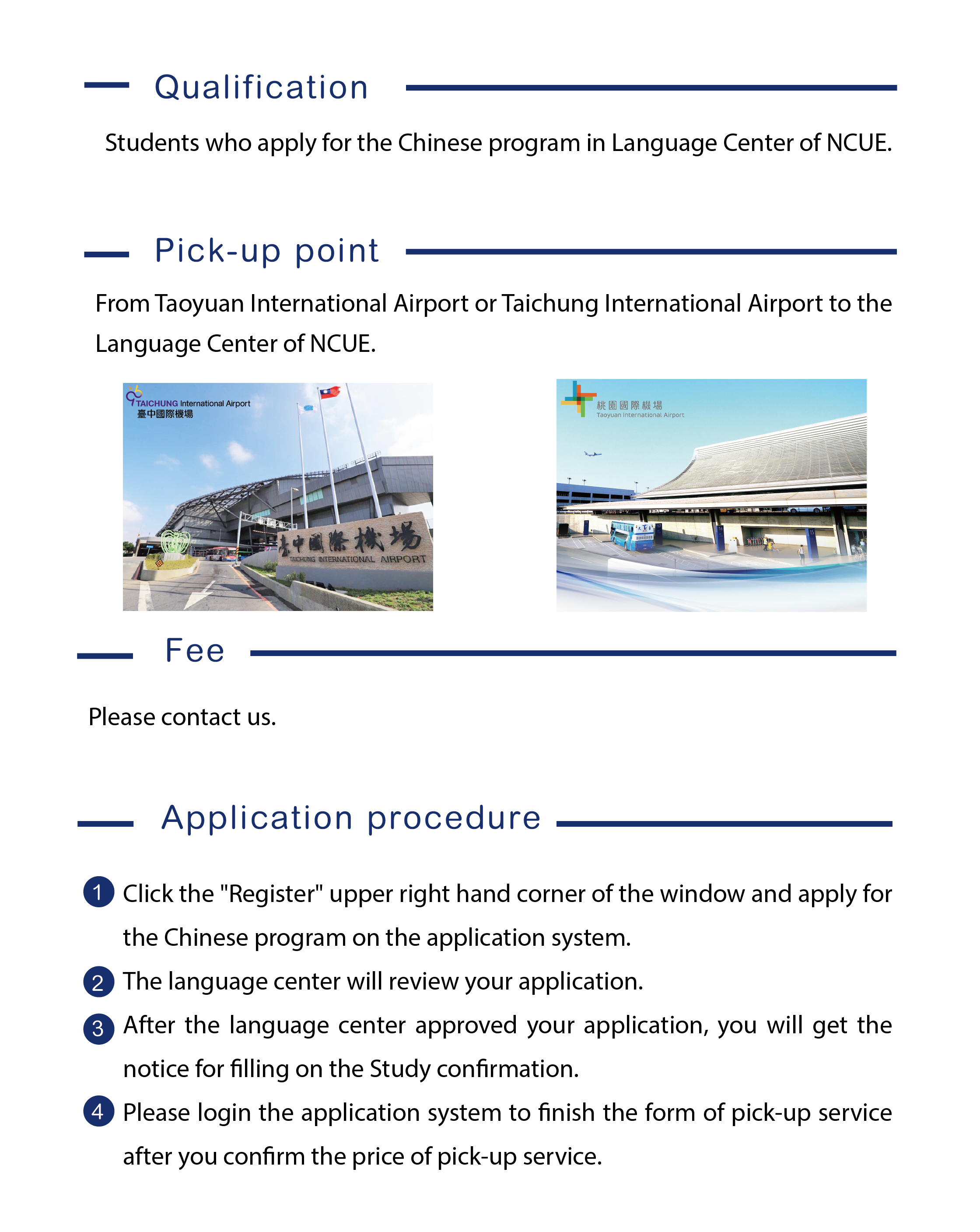 The language center of NCUE provides pick-up service for students who apply for the Chinese program in Language Center of NCUE. Click the "Register" upper right hand corner of the window and apply for the Chinese program on the application system. The language center will review your application. After the language center approved your application, you will get the notice for filling on the Study confirmation. Please login the application system to finish the form of pick-up service after you confirm the price of pick-up service.